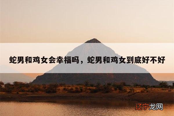 蛇男和鸡女会幸福吗,蛇男和鸡女到底好不好