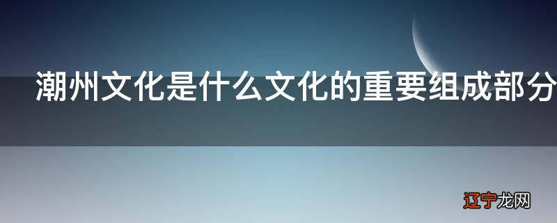 潮州文化是什么文化的重要组成部分
