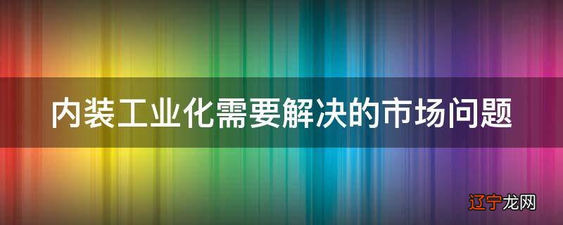 内装工业化需要解决的市场问题