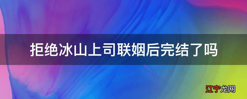 拒绝冰山上司联姻后完结了吗